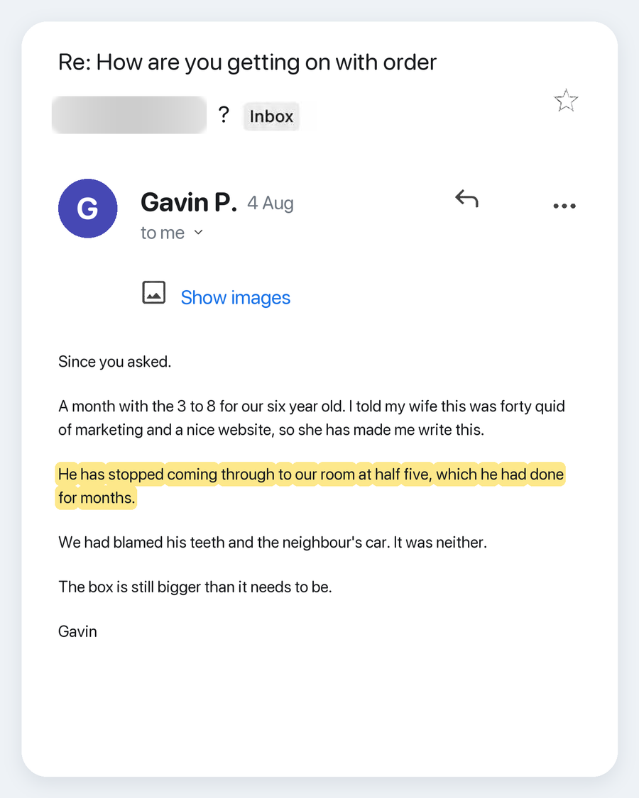 Email from Gavin P., 4 Aug. Subject: Re: How are you getting on with order ?. Since you asked. A month with the 3 to 8 for our six year old. I told my wife this was forty quid of marketing and a nice website, so she has made me write this. He has stopped coming through to our room at half five, which he had done for months. We had blamed his teeth and the neighbour's car. It was neither. The box is still bigger than it needs to be. Gavin