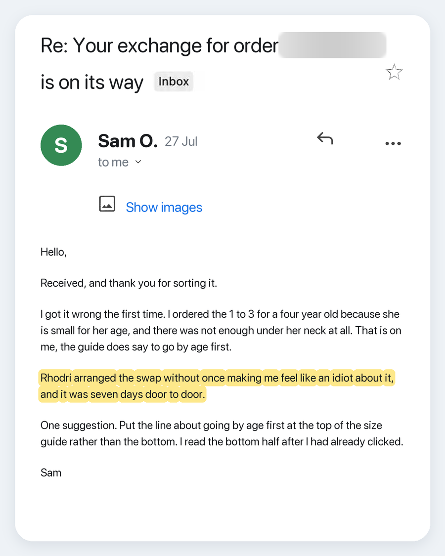 Email from Sam O., 27 Jul. Subject: Re: Your exchange for order is on its way. Hello, Received, and thank you for sorting it. I got it wrong the first time. I ordered the 1 to 3 for a four year old because she is small for her age, and there was not enough under her neck at all. That is on me, the guide does say to go by age first. Rhodri arranged the swap without once making me feel like an idiot about it, and it was seven days door to door. One suggestion. Put the line about going by age first at the to