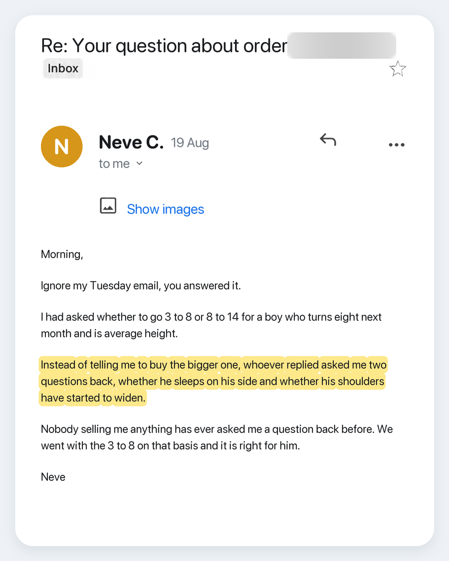Email from Neve C., 19 Aug. Subject: Re: Your question about order. Morning, Ignore my Tuesday email, you answered it. I had asked whether to go 3 to 8 or 8 to 14 for a boy who turns eight next month and is average height. Instead of telling me to buy the bigger one, whoever replied asked me two questions back, whether he sleeps on his side and whether his shoulders have started to widen. Nobody selling me anything has ever asked me a question back before. We went with the 3 to 8 on that basis and it is r