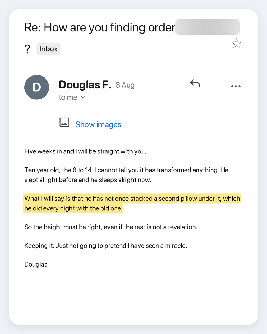 Email from Douglas F., 8 Aug. Subject: Re: How are you finding order ?. Five weeks in and I will be straight with you. Ten year old, the 8 to 14. I cannot tell you it has transformed anything. He slept alright before and he sleeps alright now. What I will say is that he has not once stacked a second pillow under it, which he did every night with the old one. So the height must be right, even if the rest is not a revelation. Keeping it. Just not going to pretend I have seen a miracle. Douglas
