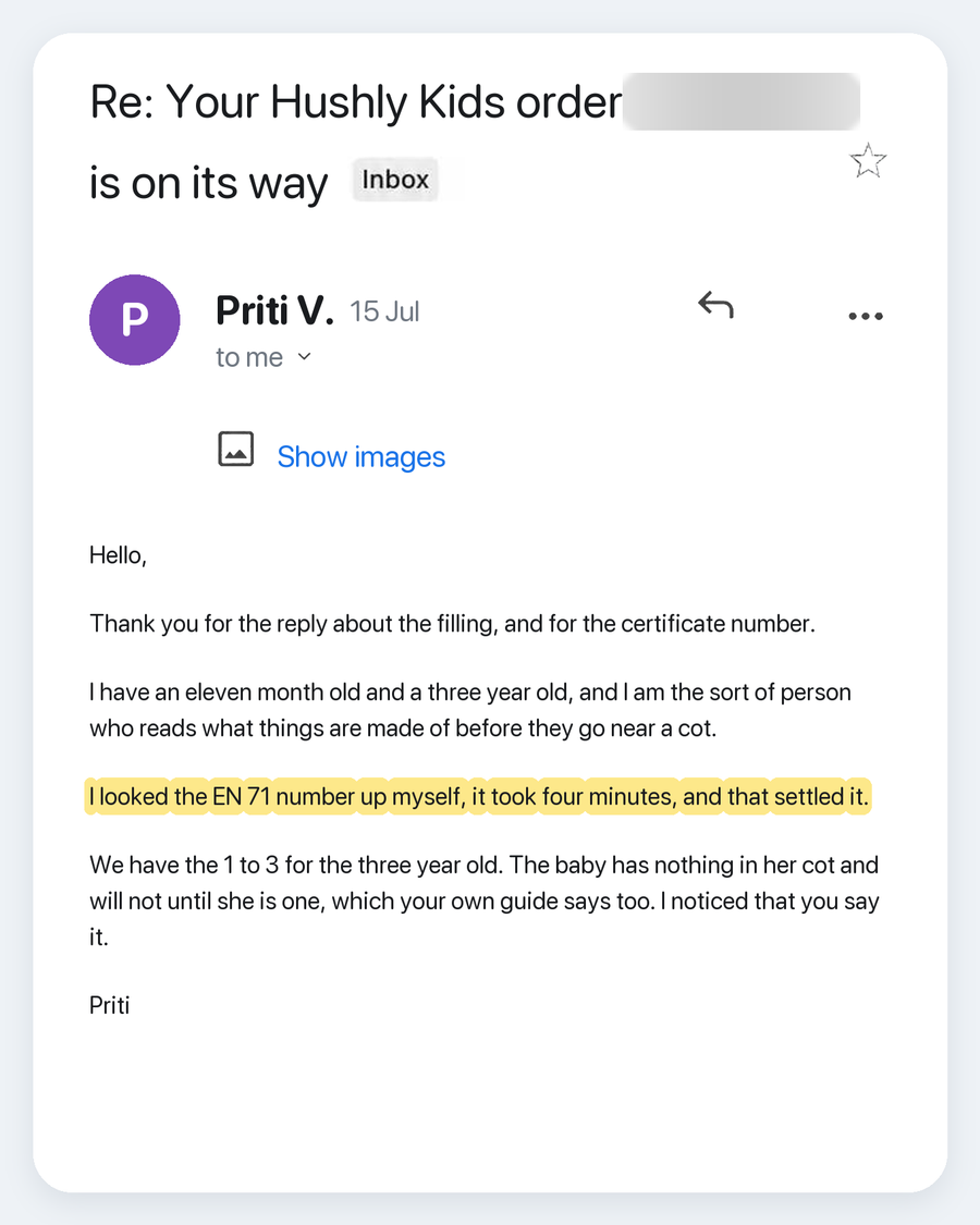 Email from Priti V., 15 Jul. Subject: Re: Your Hushly Kids order is on its way. Hello, Thank you for the reply about the filling, and for the certificate number. I have an eleven month old and a three year old, and I am the sort of person who reads what things are made of before they go near a cot. I looked the EN 71 number up myself, it took four minutes, and that settled it. We have the 1 to 3 for the three year old. The baby has nothing in her cot and will not until she is one, which your own guide say