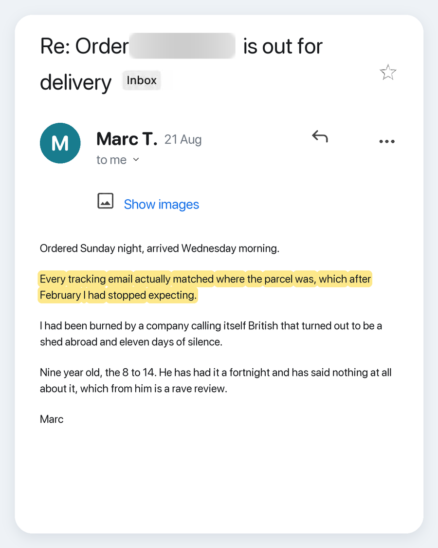 Email from Marc T., 21 Aug. Subject: Re: Order is out for delivery. Ordered Sunday night, arrived Wednesday morning. Every tracking email actually matched where the parcel was, which after February I had stopped expecting. I had been burned by a company calling itself British that turned out to be a shed abroad and eleven days of silence. Nine year old, the 8 to 14. He has had it a fortnight and has said nothing at all about it, which from him is a rave review. Marc