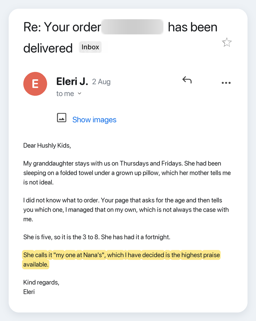 Email from Eleri J., 2 Aug. Subject: Re: Your order has been delivered. Dear Hushly Kids, My granddaughter stays with us on Thursdays and Fridays. She had been sleeping on a folded towel under a grown up pillow, which her mother tells me is not ideal. I did not know what to order. Your page that asks for the age and then tells you which one, I managed that on my own, which is not always the case with me. She is five, so it is the 3 to 8. She has had it a fortnight. She calls it "my one at Nana's", which I