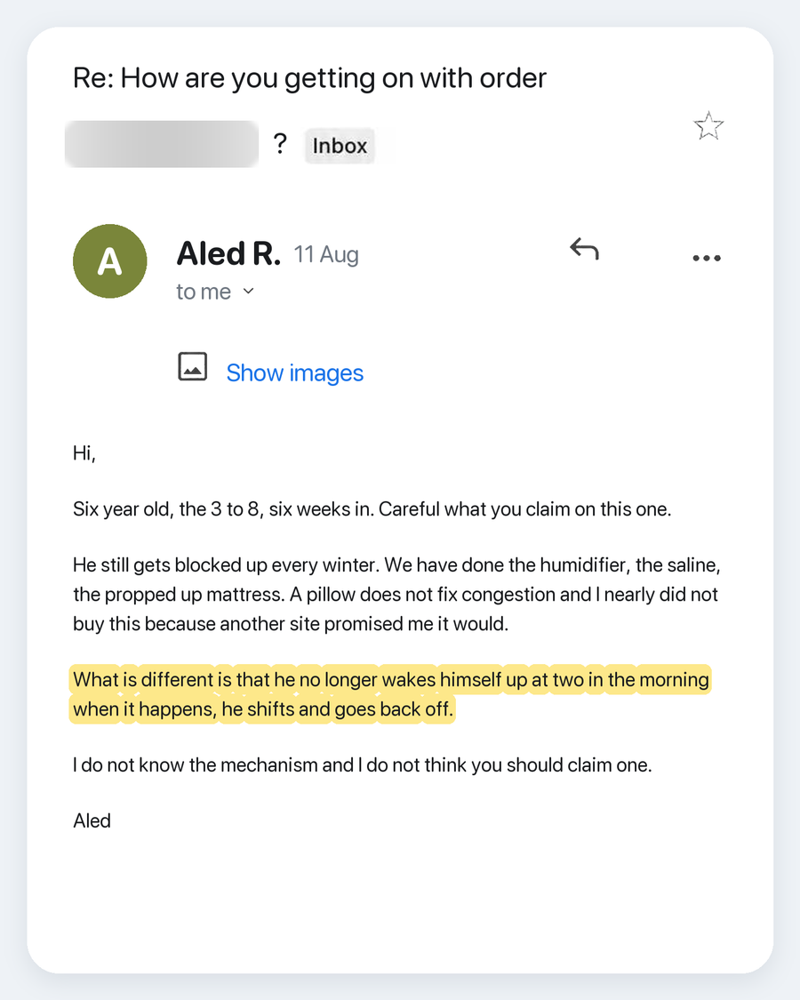 Email from Aled R., 11 Aug. Subject: Re: How are you getting on with order ?. Hi, Six year old, the 3 to 8, six weeks in. Careful what you claim on this one. He still gets blocked up every winter. We have done the humidifier, the saline, the propped up mattress. A pillow does not fix congestion and I nearly did not buy this because another site promised me it would. What is different is that he no longer wakes himself up at two in the morning when it happens, he shifts and goes back off. I do not know the