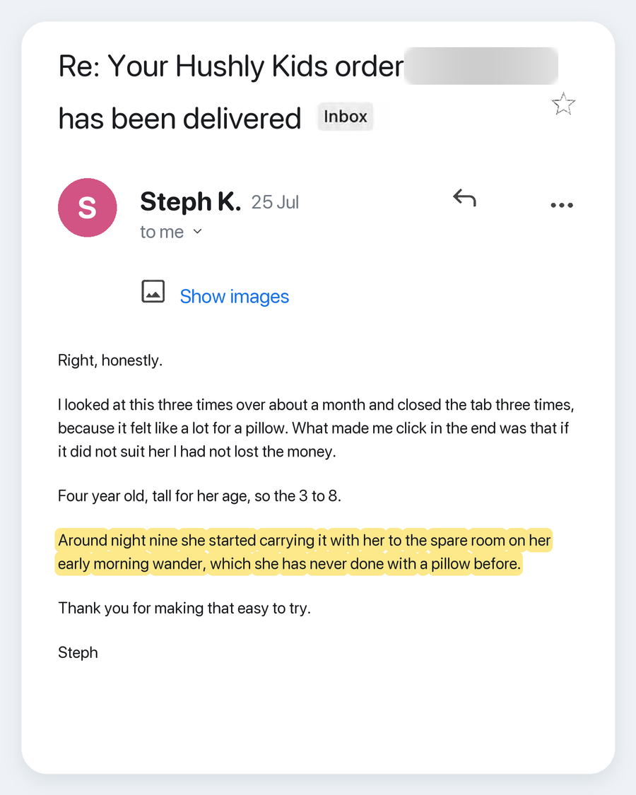 Email from Steph K., 25 Jul. Subject: Re: Your Hushly Kids order has been delivered. Right, honestly. I looked at this three times over about a month and closed the tab three times, because it felt like a lot for a pillow. What made me click in the end was that if it did not suit her I had not lost the money. Four year old, tall for her age, so the 3 to 8. Around night nine she started carrying it with her to the spare room on her early morning wander, which she has never done with a pillow before. Thank
