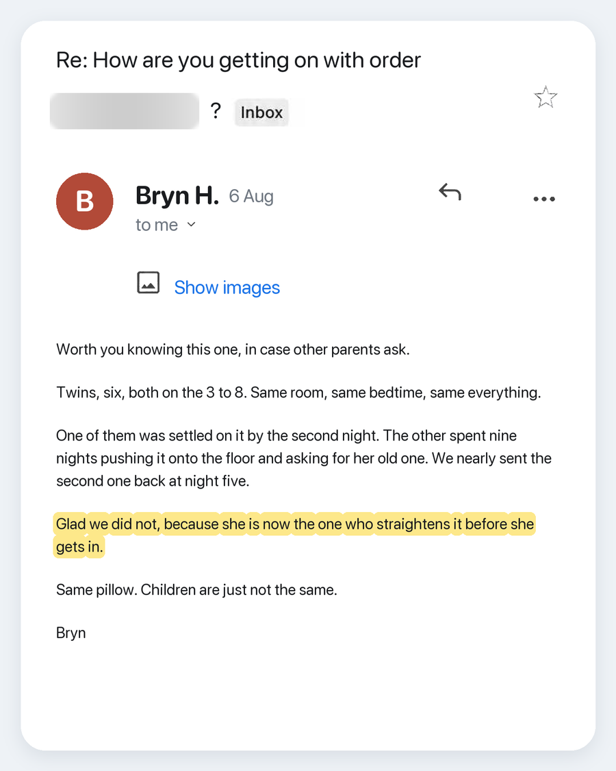 Email from Bryn H., 6 Aug. Subject: Re: How are you getting on with order ?. Worth you knowing this one, in case other parents ask. Twins, six, both on the 3 to 8. Same room, same bedtime, same everything. One of them was settled on it by the second night. The other spent nine nights pushing it onto the floor and asking for her old one. We nearly sent the second one back at night five. Glad we did not, because she is now the one who straightens it before she gets in. Same pillow. Children are just not the