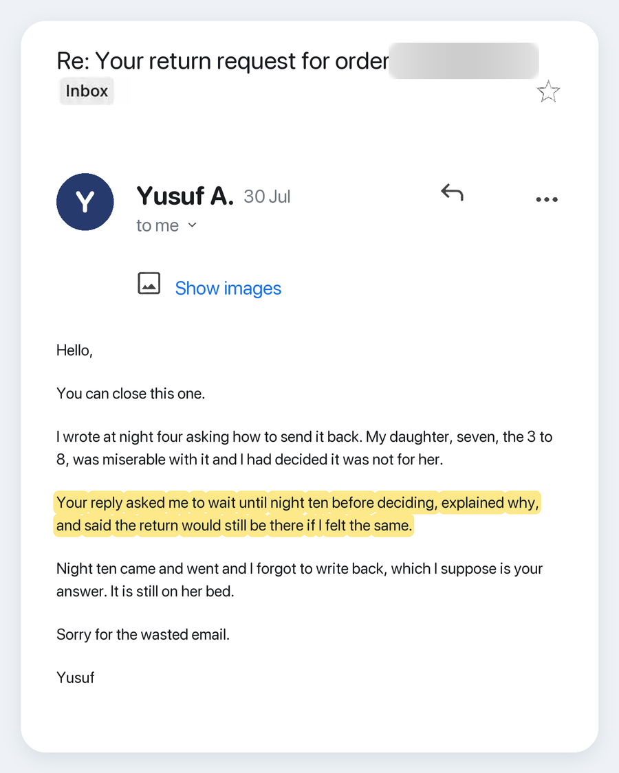 Email from Yusuf A., 30 Jul. Subject: Re: Your return request for order. Hello, You can close this one. I wrote at night four asking how to send it back. My daughter, seven, the 3 to 8, was miserable with it and I had decided it was not for her. Your reply asked me to wait until night ten before deciding, explained why, and said the return would still be there if I felt the same. Night ten came and went and I forgot to write back, which I suppose is your answer. It is still on her bed. Sorry for the waste