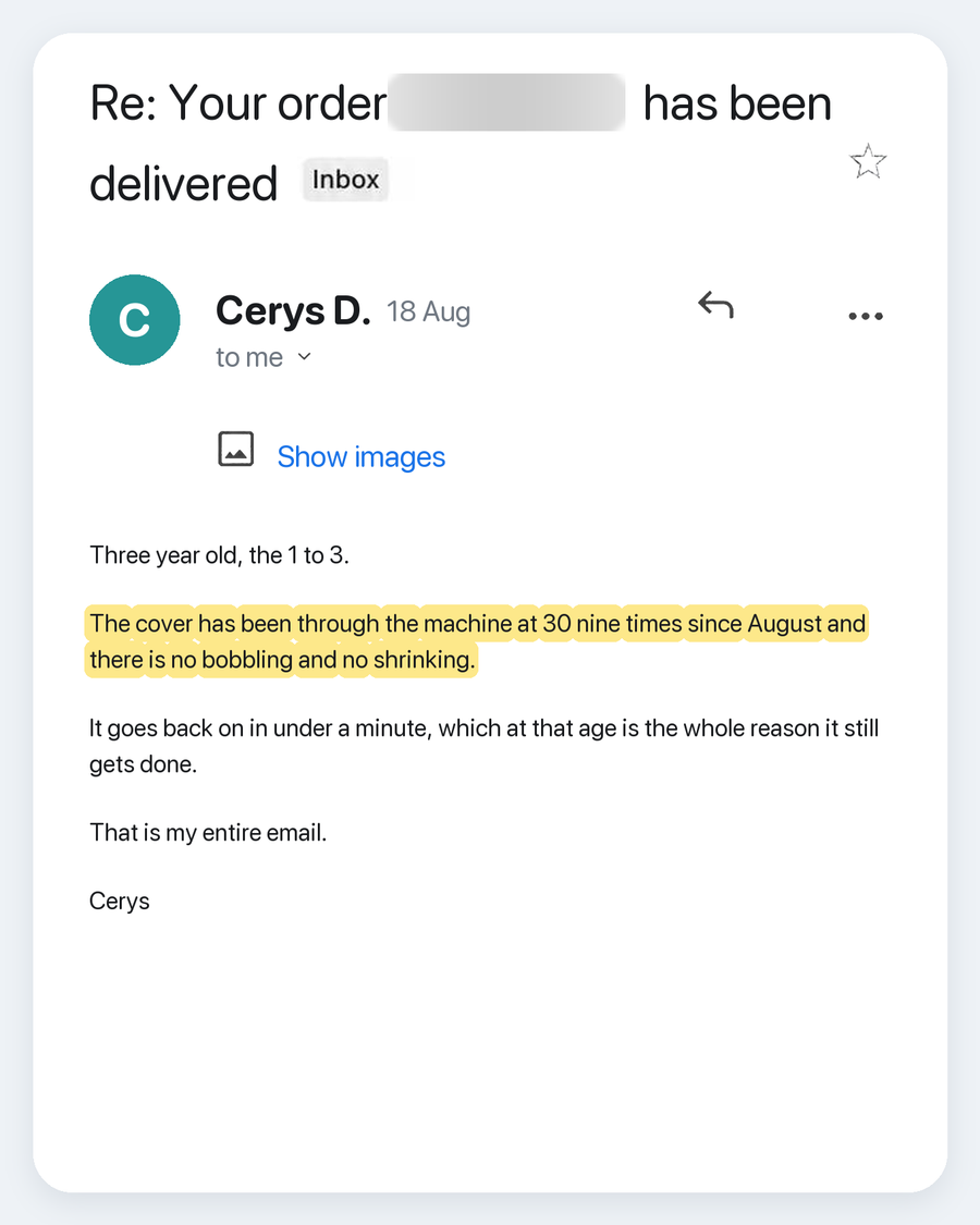 Email from Cerys D., 18 Aug. Subject: Re: Your order has been delivered. Three year old, the 1 to 3. The cover has been through the machine at 30 nine times since August and there is no bobbling and no shrinking. It goes back on in under a minute, which at that age is the whole reason it still gets done. That is my entire email. Cerys