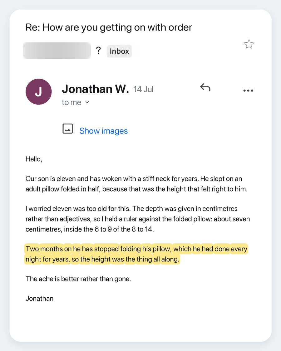 Email from Jonathan W., 14 Jul. Subject: Re: How are you getting on with order ?. Our son is eleven and has woken with a stiff neck for years. He slept on an adult pillow folded in half, because that was the height that felt right to him. I worried eleven was too old for this. The depth was given in centimetres rather than adjectives, so I held a ruler against the folded pillow: about seven centimetres, inside the 6 to 9 of the 8 to 14. Two months on he has stopped folding his pillow, which he had done ev