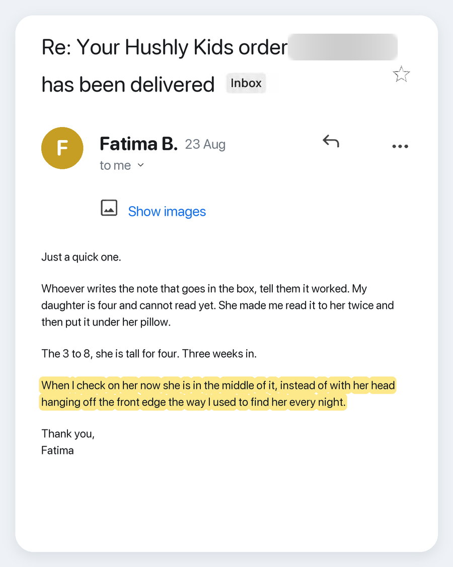 Email from Fatima B., 23 Aug. Subject: Re: Your Hushly Kids order has been delivered. Just a quick one. Whoever writes the note that goes in the box, tell them it worked. My daughter is four and cannot read yet. She made me read it to her twice and then put it under her pillow. The 3 to 8, she is tall for four. Three weeks in. When I check on her now she is in the middle of it, instead of with her head hanging off the front edge the way I used to find her every night. Thank you, Fatima